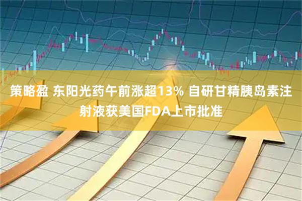 策略盈 东阳光药午前涨超13% 自研甘精胰岛素注射液获美国FDA上市批准