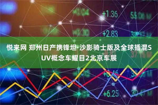 悦来网 郑州日产携锋坦·沙影骑士版及全球插混SUV概念车耀目2北京车展