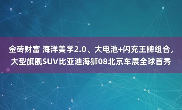 金砖财富 海洋美学2.0、大电池+闪充王牌组合，大型旗舰SUV比亚迪海狮08北京车展全球首秀